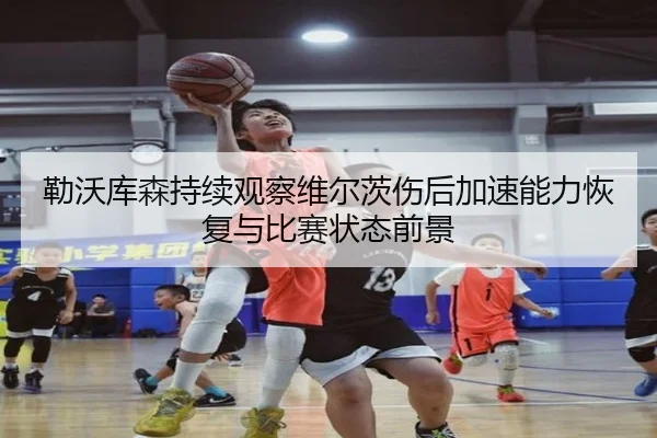 勒沃库森持续观察维尔茨伤后加速能力恢复与比赛状态前景