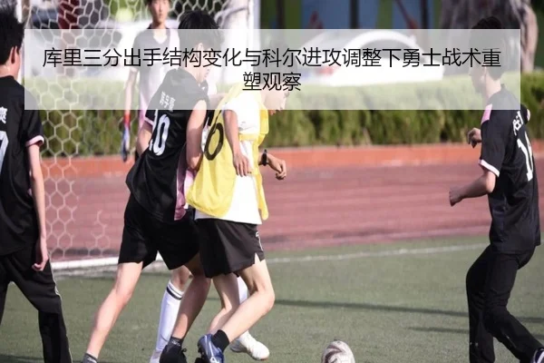 库里三分出手结构变化与科尔进攻调整下勇士战术重塑观察