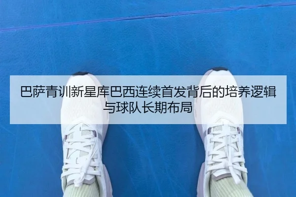 巴萨青训新星库巴西连续首发背后的培养逻辑与球队长期布局