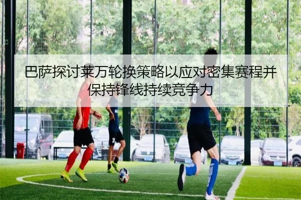 巴萨探讨莱万轮换策略以应对密集赛程并保持锋线持续竞争力