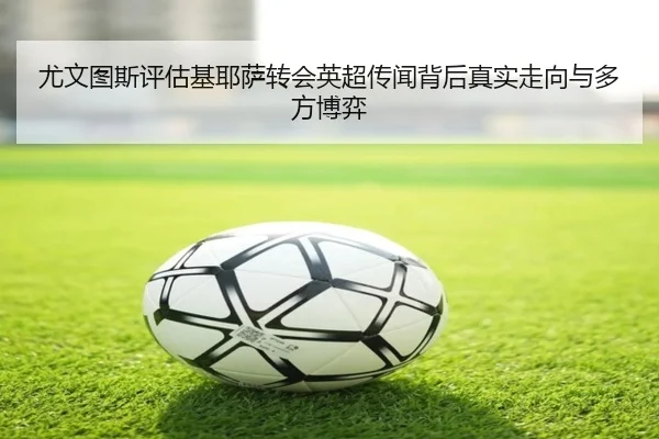 尤文图斯评估基耶萨转会英超传闻背后真实走向与多方博弈