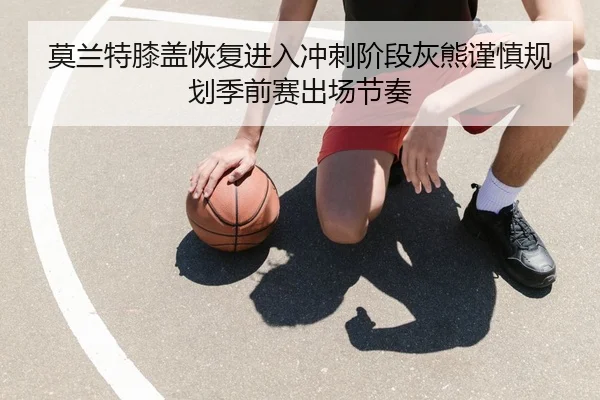莫兰特膝盖恢复进入冲刺阶段灰熊谨慎规划季前赛出场节奏